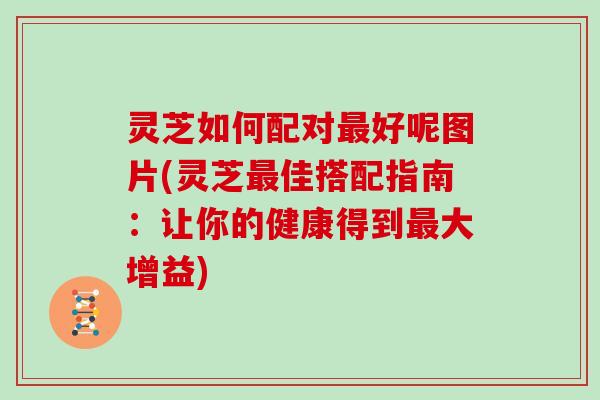 灵芝如何配对好呢图片(灵芝佳搭配指南:让你的健康得到大增益) 灵芝如何配对好呢图片(灵芝佳搭配指南:让你的健康得到大增益)