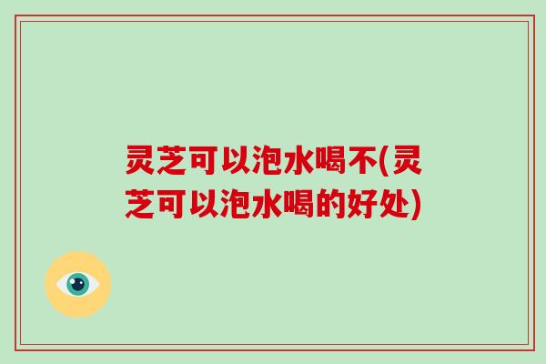 灵芝可以泡水喝不(灵芝可以泡水喝的好处)