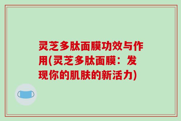 灵芝多肽面膜功效与作用(灵芝多肽面膜：发现你的肌肤的新活力)
