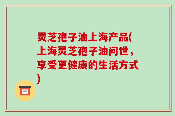灵芝孢子油上海产品(上海灵芝孢子油问世，享受更健康的生活方式)