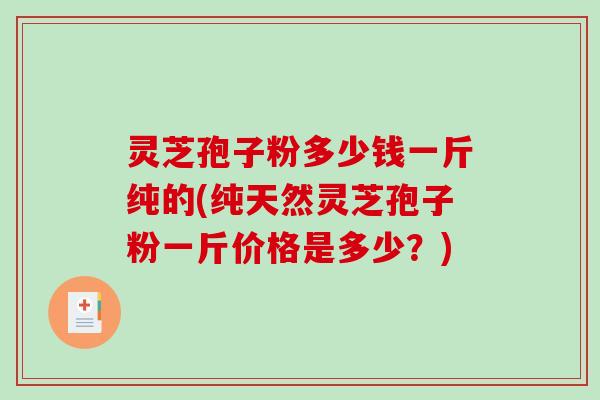 灵芝孢子粉多少钱一斤纯的(纯天然灵芝孢子粉一斤价格是多少?) 灵芝孢子粉多少钱一斤纯的(纯天然灵芝孢子粉一斤价格是多少?)