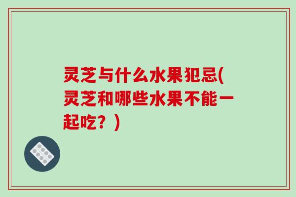 灵芝与什么水果犯忌(灵芝和哪些水果不能一起吃？)