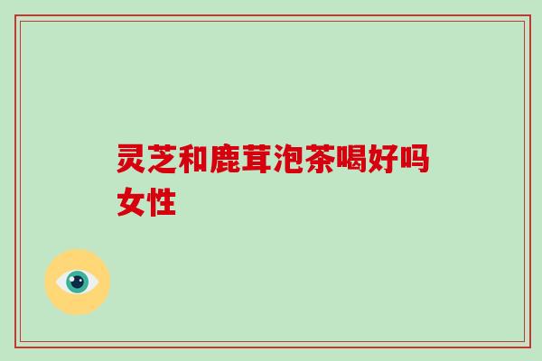 灵芝和鹿茸泡茶喝好吗女性 灵芝和鹿茸泡茶喝好吗女性