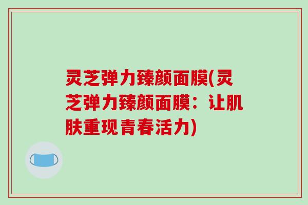 灵芝弹力臻颜面膜(灵芝弹力臻颜面膜:让重现青春活力) 灵芝弹力臻颜面膜(灵芝弹力臻颜面膜:让重现青春活力)