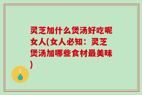 灵芝加什么煲汤好吃呢女人(女人必知:灵芝煲汤加哪些食材美味) 灵芝加什么煲汤好吃呢女人(女人必知:灵芝煲汤加哪些食材美味)