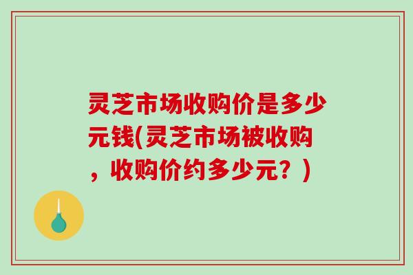 灵芝市场收购价是多少元钱(灵芝市场被收购，收购价约多少元？)