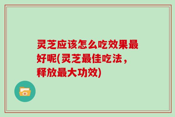 灵芝应该怎么吃效果最好呢(灵芝最佳吃法，释放最大功效)