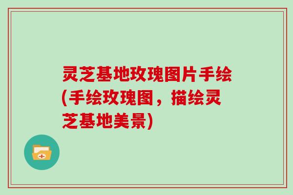 灵芝基地玫瑰图片手绘(手绘玫瑰图，描绘灵芝基地美景)