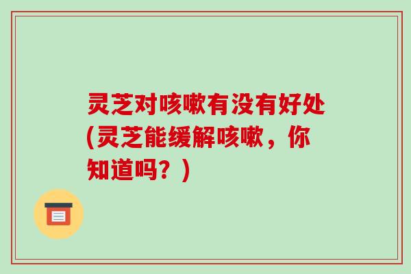 灵芝对咳嗽有没有好处(灵芝能缓解咳嗽，你知道吗？)