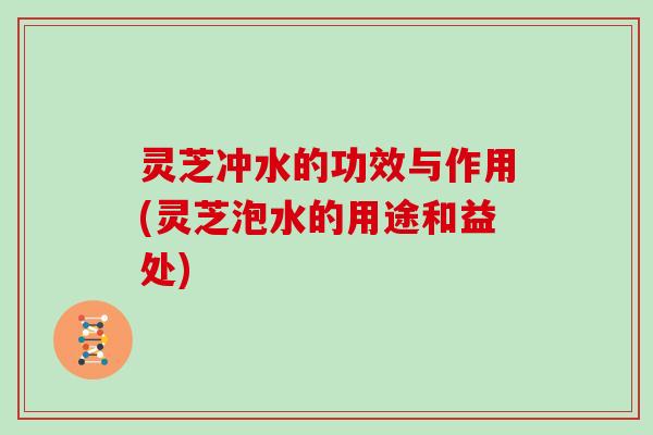 灵芝冲水的功效与作用(灵芝泡水的用途和益处)