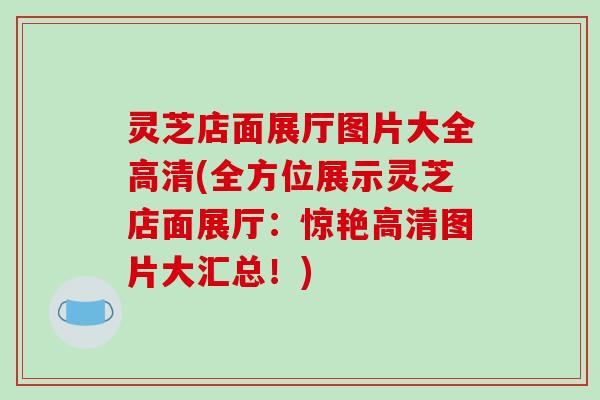 灵芝店面展厅图片大全高清(全方位展示灵芝店面展厅:惊艳高清图片大汇总!) 灵芝店面展厅图片大全高清(全方位展示灵芝店面展厅:惊艳高清图片大汇总!)