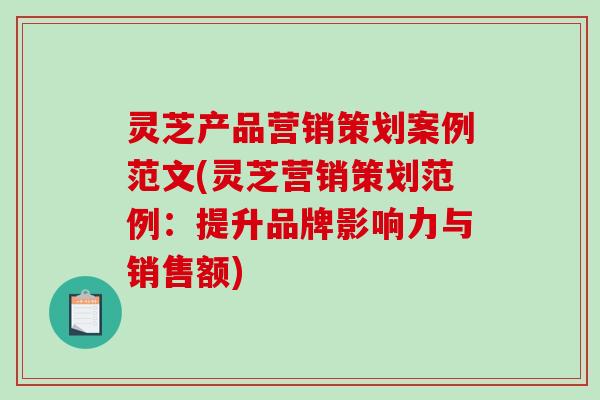 灵芝产品营销策划案例范文(灵芝营销策划范例:提升品牌影响力与销售额) 灵芝产品营销策划案例范文(灵芝营销策划范例:提升品牌影响力与销售额)