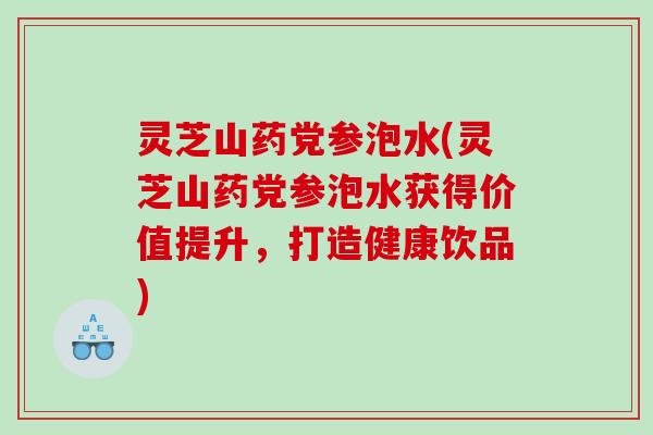 灵芝山药党参泡水(灵芝山药党参泡水获得价值提升,打造健康饮品) 灵芝山药党参泡水(灵芝山药党参泡水获得价值提升,打造健康饮品)