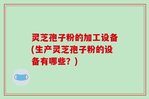 灵芝孢子粉的加工设备(生产灵芝孢子粉的设备有哪些？)