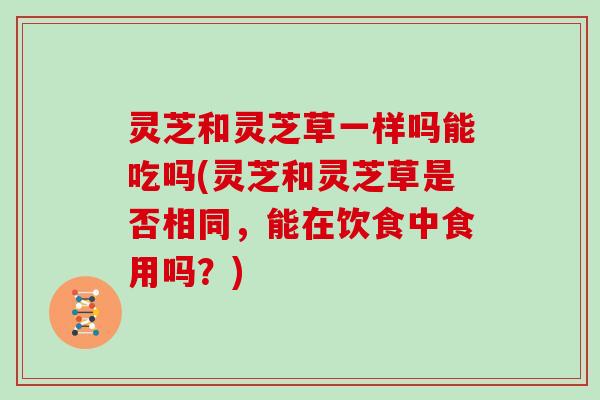 灵芝和灵芝草一样吗能吃吗(灵芝和灵芝草是否相同,能在饮食中食用吗?) 灵芝和灵芝草一样吗能吃吗(灵芝和灵芝草是否相同,能在饮食中食用吗?)
