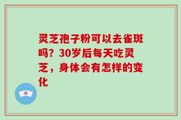 灵芝孢子粉可以去雀斑吗？30岁后每天吃灵芝，身体会有怎样的变化