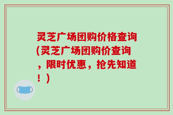 灵芝广场团购价格查询(灵芝广场团购价查询,限时优惠,抢先知道!) 灵芝广场团购价格查询(灵芝广场团购价查询,限时优惠,抢先知道!)