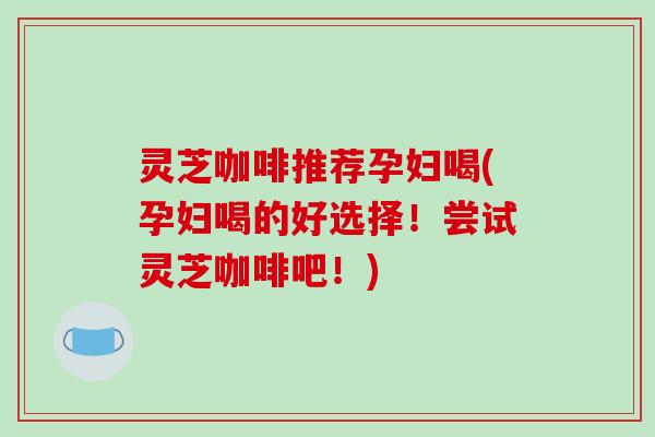 灵芝咖啡推荐孕妇喝(孕妇喝的好选择！尝试灵芝咖啡吧！)
