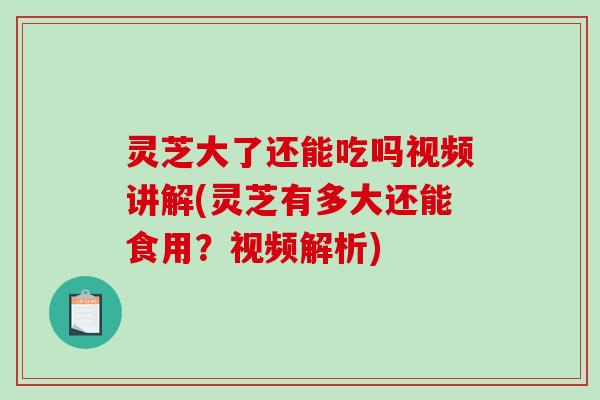 灵芝大了还能吃吗视频讲解(灵芝有多大还能食用？视频解析)