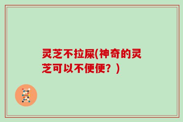 灵芝不拉屎(神奇的灵芝可以不便便?) 灵芝不拉屎(神奇的灵芝可以不便便?)