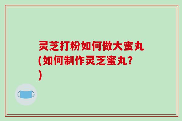 灵芝打粉如何做大蜜丸(如何制作灵芝蜜丸？)