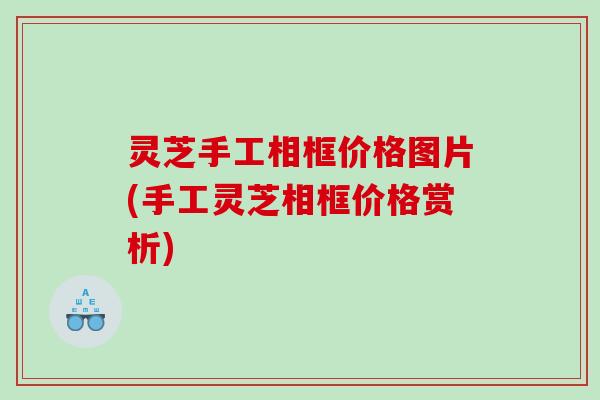 灵芝手工相框价格图片(手工灵芝相框价格赏析) 灵芝手工相框价格图片(手工灵芝相框价格赏析)