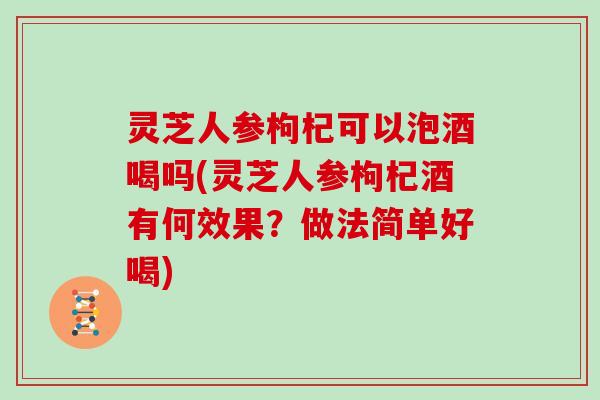 灵芝人参枸杞可以泡酒喝吗(灵芝人参枸杞酒有何效果？做法简单好喝)
