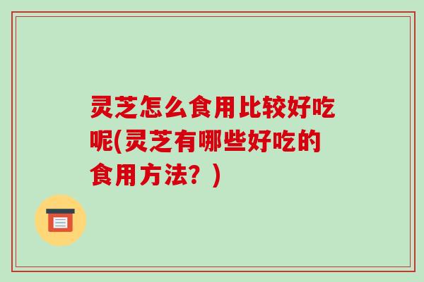 灵芝怎么食用比较好吃呢(灵芝有哪些好吃的食用方法?) 灵芝怎么食用比较好吃呢(灵芝有哪些好吃的食用方法?)