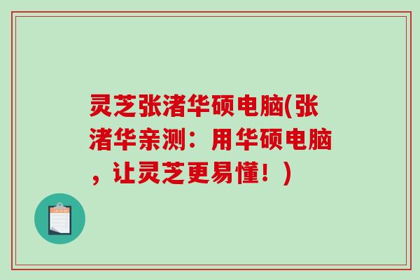 灵芝张渚华硕电脑(张渚华亲测：用华硕电脑，让灵芝更易懂！)
