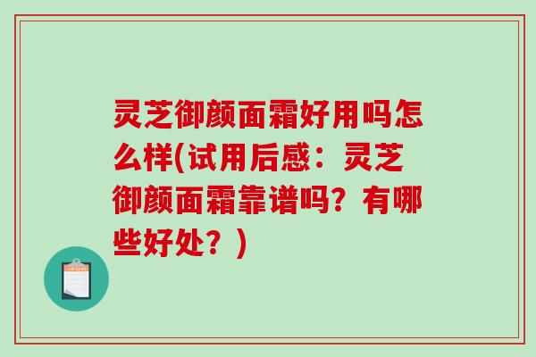 灵芝御颜面霜好用吗怎么样(试用后感：灵芝御颜面霜靠谱吗？有哪些好处？)
