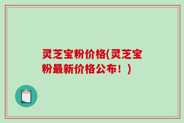灵芝宝粉价格(灵芝宝粉新价格公布!) 灵芝宝粉价格(灵芝宝粉新价格公布!)