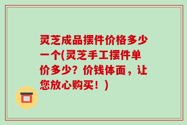 灵芝成品摆件价格多少一个(灵芝手工摆件单价多少？价钱体面，让您放心购买！)