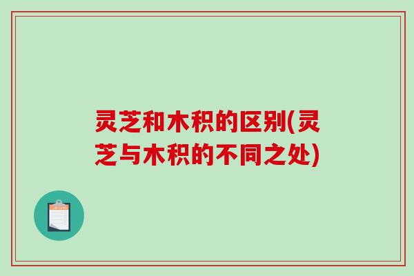 灵芝和木积的区别(灵芝与木积的不同之处) 灵芝和木积的区别(灵芝与木积的不同之处)