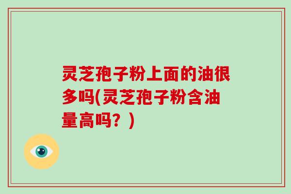 灵芝孢子粉上面的油很多吗(灵芝孢子粉含油量高吗？)