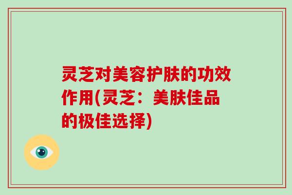 灵芝对美容护肤的功效作用(灵芝:美肤佳品的极佳选择) 灵芝对美容护肤的功效作用(灵芝:美肤佳品的极佳选择)