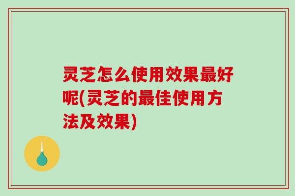 灵芝怎么使用效果好呢(灵芝的佳使用方法及效果) 灵芝怎么使用效果好呢(灵芝的佳使用方法及效果)