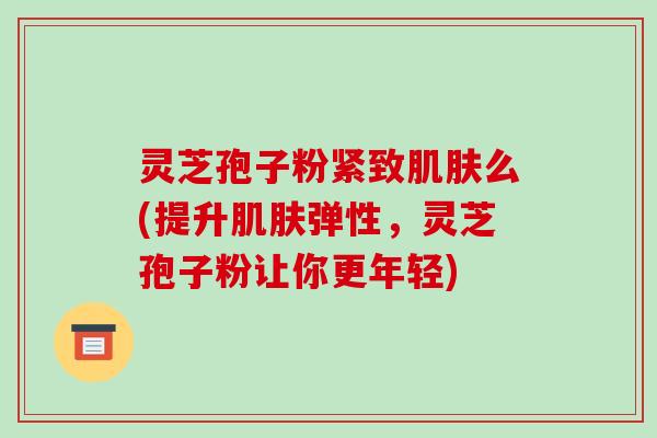 灵芝孢子粉紧致肌肤么(提升肌肤弹性，灵芝孢子粉让你更年轻)