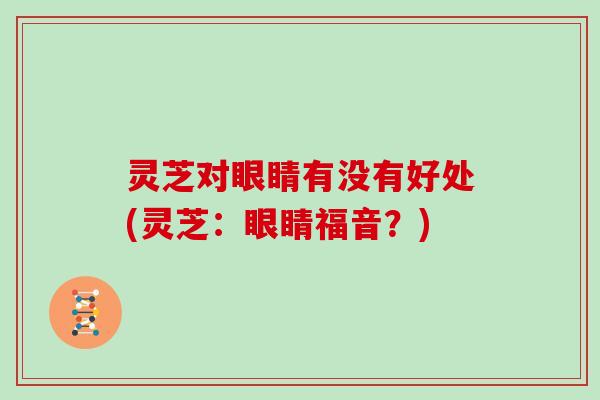 灵芝对眼睛有没有好处(灵芝:眼睛福音?) 灵芝对眼睛有没有好处(灵芝:眼睛福音?)