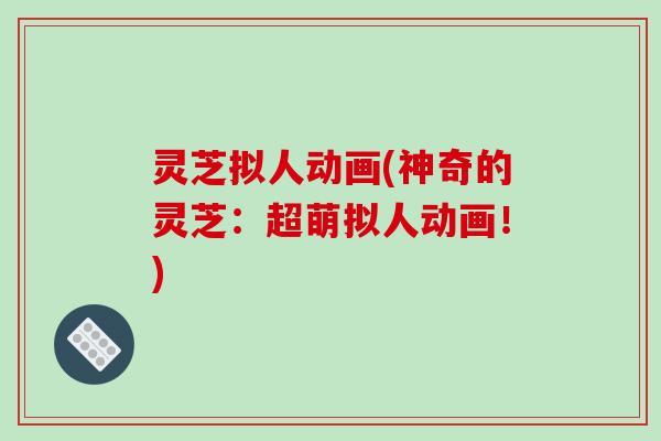 灵芝拟人动画(神奇的灵芝：超萌拟人动画！)