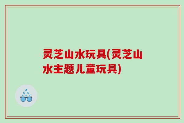 灵芝山水玩具(灵芝山水主题儿童玩具)