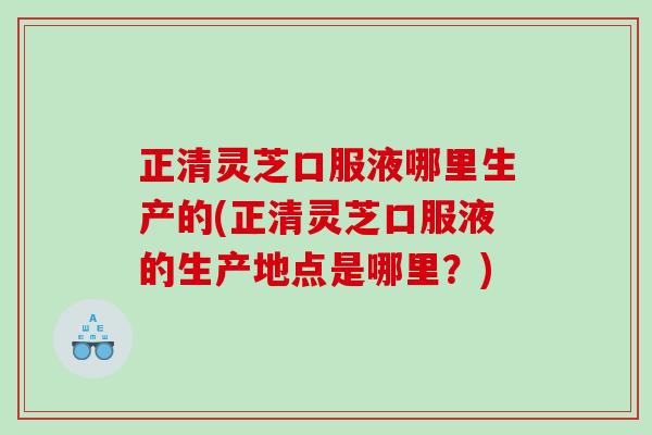 正清灵芝口服液哪里生产的(正清灵芝口服液的生产地点是哪里?) 正清灵芝口服液哪里生产的(正清灵芝口服液的生产地点是哪里?)
