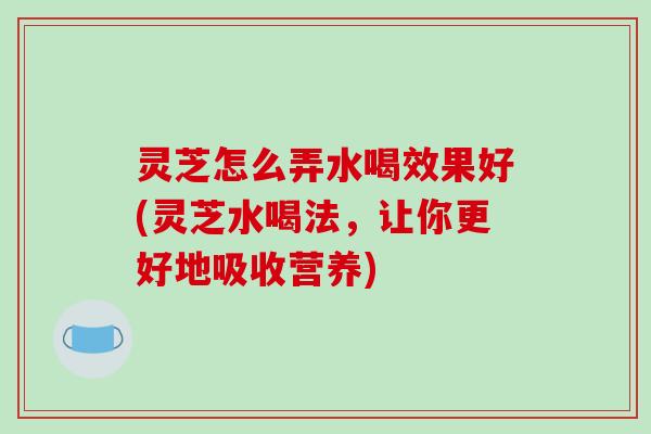 灵芝怎么弄水喝效果好(灵芝水喝法,让你更好地吸收营养) 灵芝怎么弄水喝效果好(灵芝水喝法,让你更好地吸收营养)