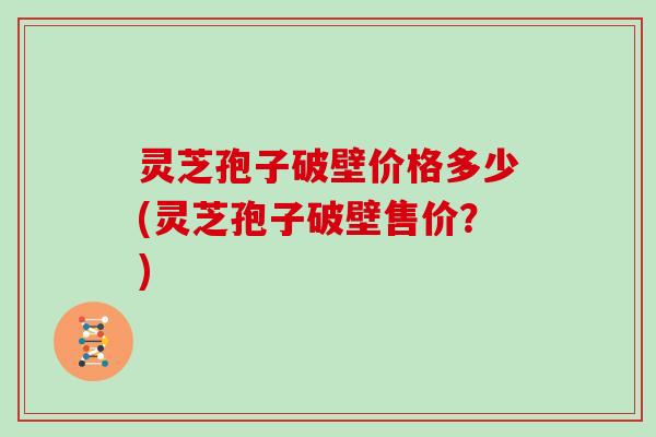 灵芝孢子破壁价格多少(灵芝孢子破壁售价？)