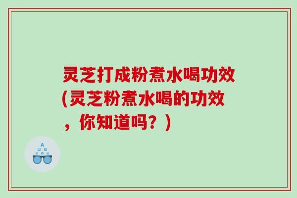灵芝打成粉煮水喝功效(灵芝粉煮水喝的功效,你知道吗?) 灵芝打成粉煮水喝功效(灵芝粉煮水喝的功效,你知道吗?)