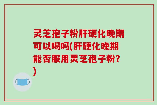 灵芝孢子粉肝硬化晚期可以喝吗(肝硬化晚期能否服用灵芝孢子粉？)