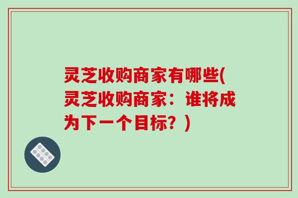 灵芝收购商家有哪些(灵芝收购商家:谁将成为下一个目标?) 灵芝收购商家有哪些(灵芝收购商家:谁将成为下一个目标?)