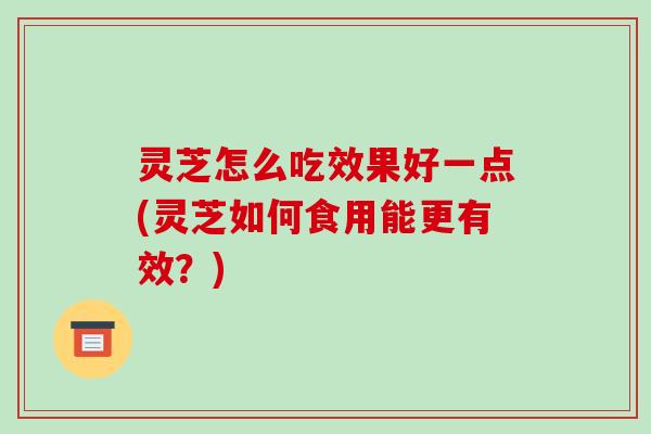 灵芝怎么吃效果好一点(灵芝如何食用能更有效?) 灵芝怎么吃效果好一点(灵芝如何食用能更有效?)
