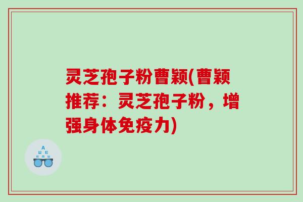 灵芝孢子粉曹颖(曹颖推荐:灵芝孢子粉,增强身体免疫力) 灵芝孢子粉曹颖(曹颖推荐:灵芝孢子粉,增强身体免疫力)