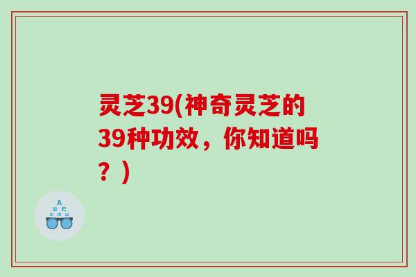 灵芝39(神奇灵芝的39种功效,你知道吗?) 灵芝39(神奇灵芝的39种功效,你知道吗?)