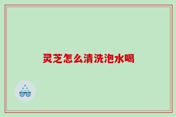 灵芝怎么清洗泡水喝 灵芝怎么清洗泡水喝